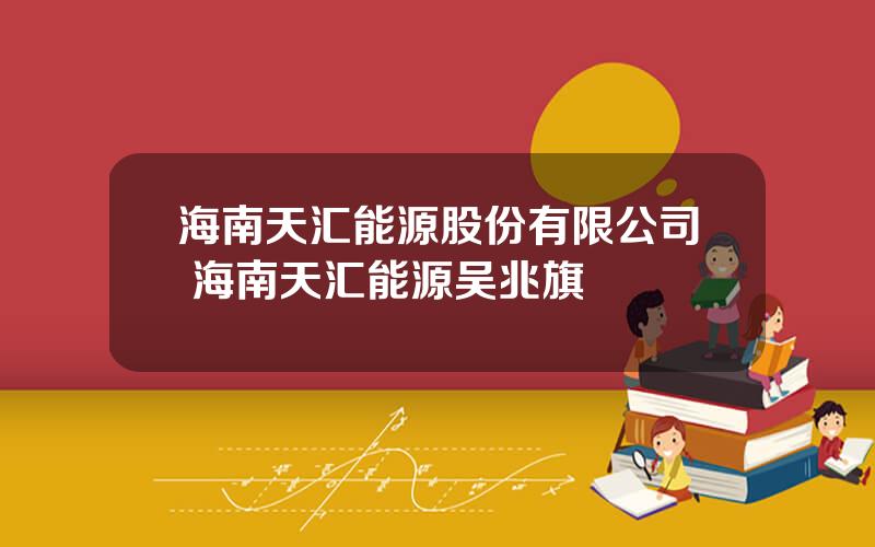 海南天汇能源股份有限公司 海南天汇能源吴兆旗